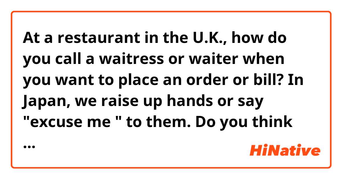 At a restaurant in the U.K., how do you call a waitress or waiter when you want to place an order or bill?
In Japan, we raise up hands or say "excuse me " to them.
Do you think those are rude?