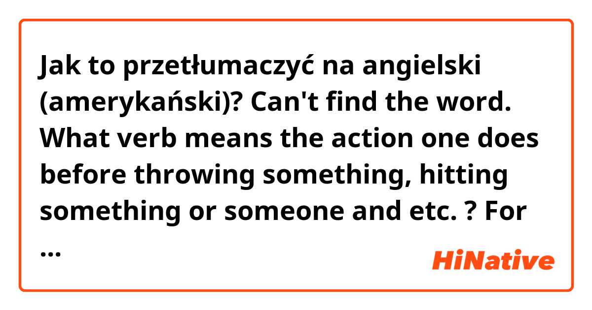 Jak to przetłumaczyć na angielski (amerykański)? Can't find the word. What verb means the action one does before throwing something, hitting something or someone and etc. ? For example: before you throw a dart you pull your hand back. How do we replace "pull your hand back" ? Is the question clear ?