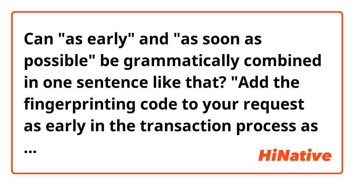 Can "as early" and "as soon as possible" be grammatically combined in one sentence like that?

"Add the fingerprinting code to your request as early in the transaction process as soon as possible"

thank you:)