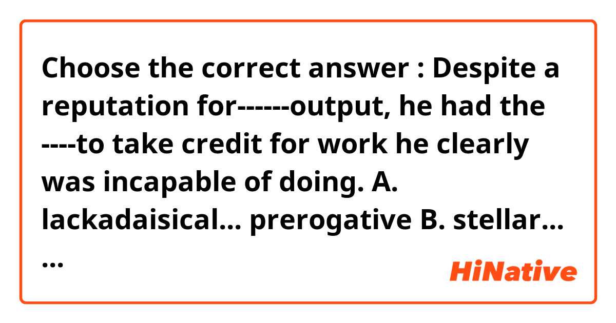 Choose the correct answer :
Despite a reputation for------output, he had the ----to take credit for work he clearly was incapable of doing.

A. lackadaisical... prerogative
B. stellar... misgiving
C.slipshod... authority
D. slapdash... audacity
E. impeccable ... intuition

Although he smiled when he spoke,
his comments were--------and he came off as-------rather than charming or sincere.
A. incisive ... prudent
B. manipulative ...forthright 
C. grating... conniving
D. flippant ... proactive 
E. heartfelt ... denigrating