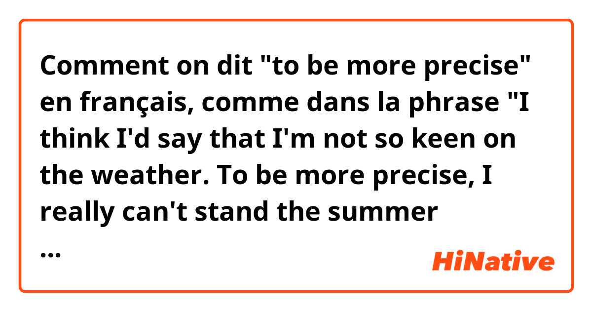 Comment on dit "to be more precise" en français, comme dans la phrase "I think I'd say that I'm not so keen on the weather. To be more precise, I really can't stand the summer months." Merci.