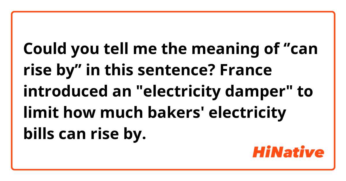 Could you tell me the meaning of ‘’can rise by’’ in this sentence?

 France introduced an "electricity damper" to limit how much bakers' electricity bills can rise by. 