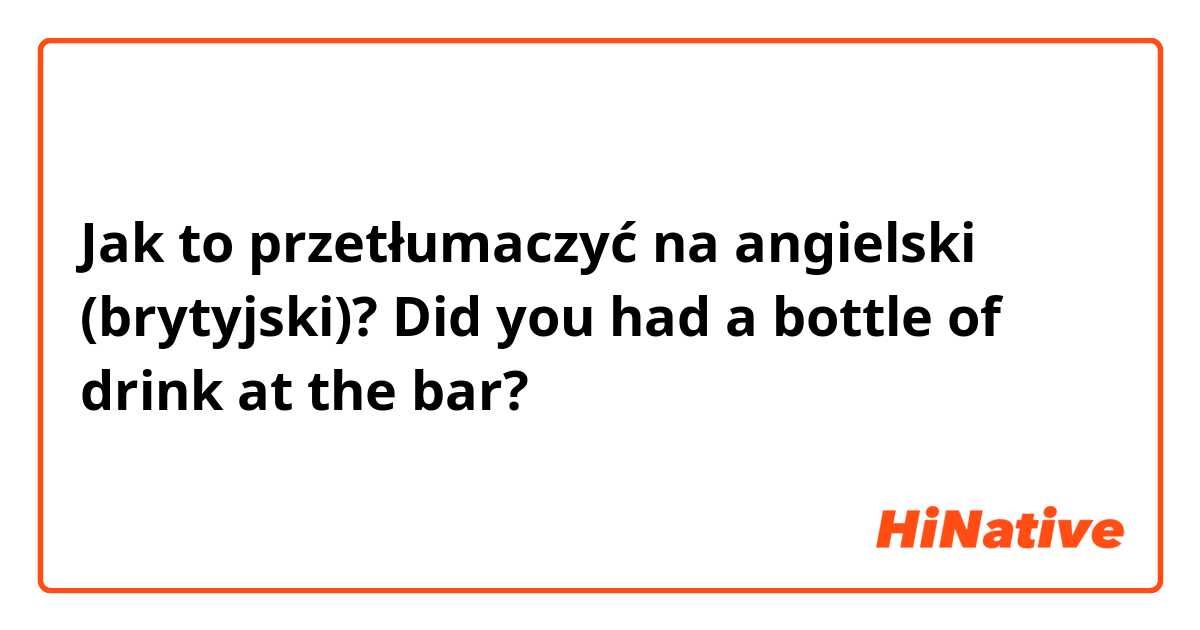 Jak to przetłumaczyć na angielski (brytyjski)? Did you had a bottle of drink at the bar?