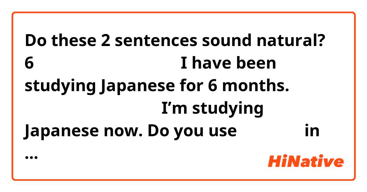 Do these 2 sentences sound natural?

6ヶ月間日本語を勉強しています。I have been studying Japanese for 6 months.

今、日本語を勉強しています。I’m studying Japanese now.

Do you use しています。 in both sentences?

