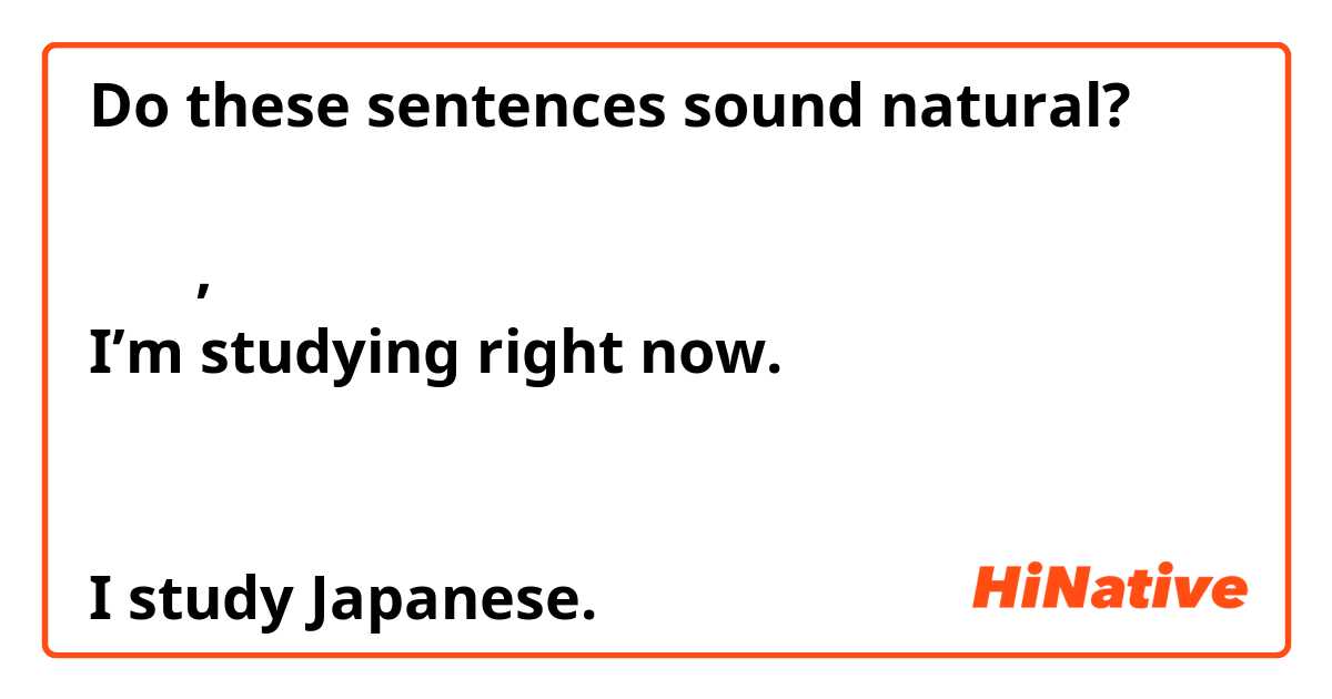 Do these sentences sound natural?

私は今, 勉強しています
I’m studying right now.

私は日本語を勉強しています
I study Japanese.

