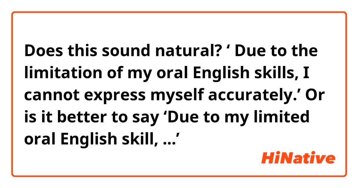 Does this sound natural? 
‘ Due to the limitation of my oral English skills, I cannot express myself accurately.’ 
Or is it better to say ‘Due to my limited oral English skill, ...’
