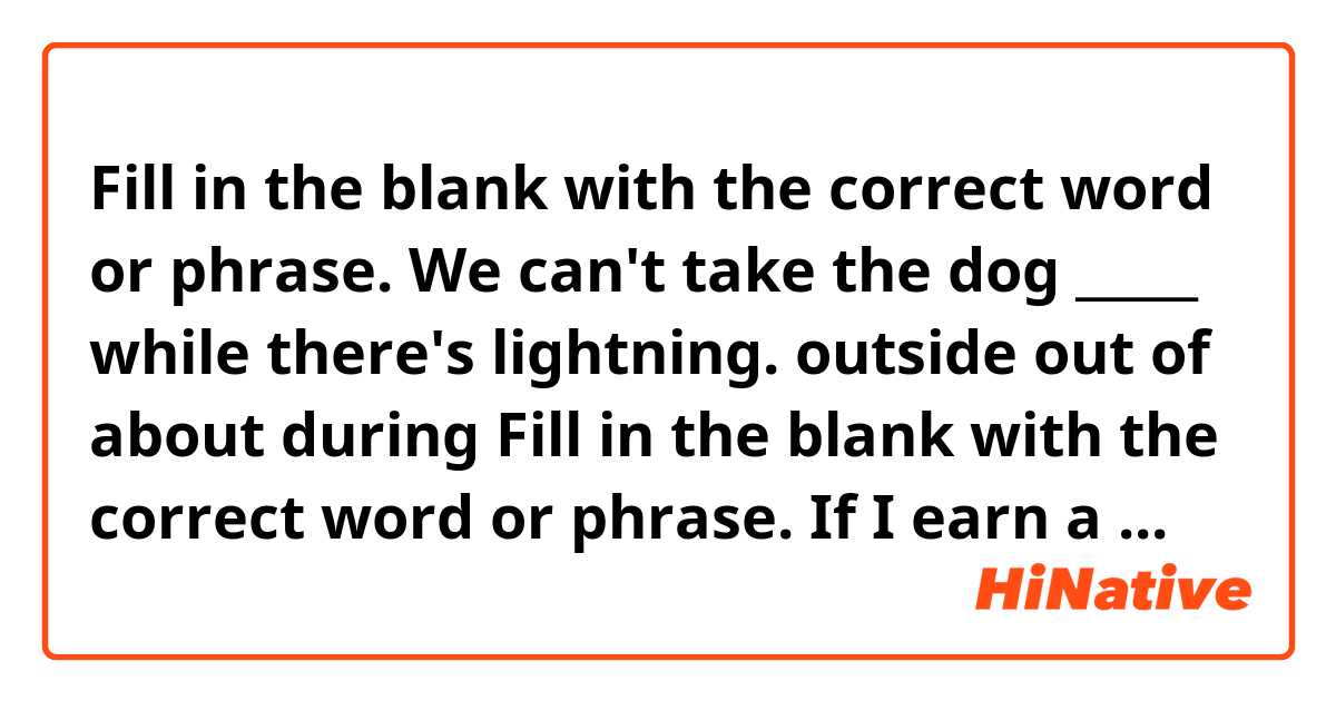 Fill in the blank with the correct word or phrase.
We can't take the dog _____ while there's lightning.

outside
out of
about
during

Fill in the blank with the correct word or phrase.
If I earn a bonus this year, I ______ to Italy.

will have traveled
will travel
traveled 
would have traveled

Fill in the blank with the correct word or phrase.
Bradley will need help _____ the first semester.

on
into
at
throughout

Fill in the blank with the correct word or phrase.
There weren't any violations, ____?


were there
there were
there weren't

Fill in the blank with the correct word or phrase.
Our family plans ______ to Mexico for the summer.

going
to go
go
of going

Fill in the blank with the correct word or phrase.
Charles ran ____ the building before the rain started.

by
into
in
within

Fill in the blank with the correct word or phrase.
Everyone entered the contest _____ Jill.

since
into
for
except