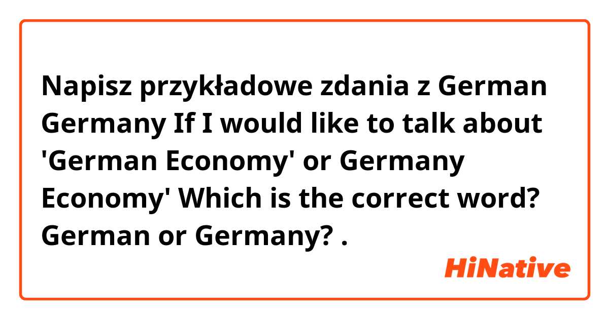 Napisz przykładowe zdania z German Germany 
If I would like to talk about 'German Economy' or Germany Economy'
Which is the correct word?
German  or Germany?
.