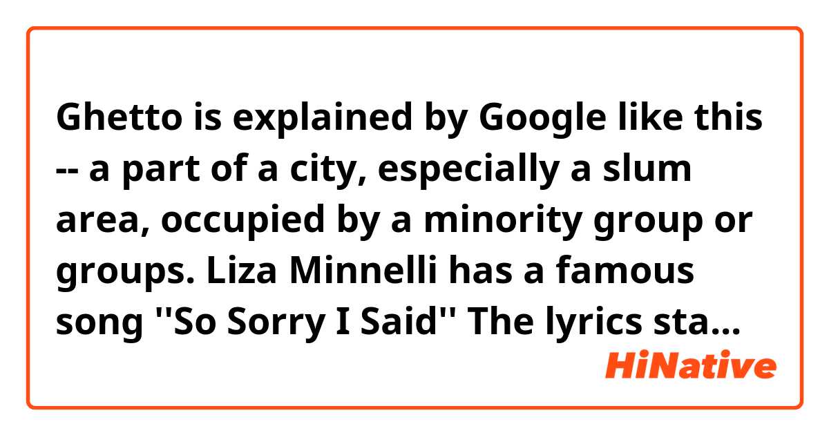 Ghetto is explained by Google like this --
a part of a city, especially a slum area, occupied by a minority group or groups.

Liza Minnelli has a famous song ''So Sorry I Said'' 
The lyrics starts with:
''If this is a ghetto, I'm in it with you
If it's just a prison, I'm locked in it too'' 

Is that about ''ghetto'' which Google explains?