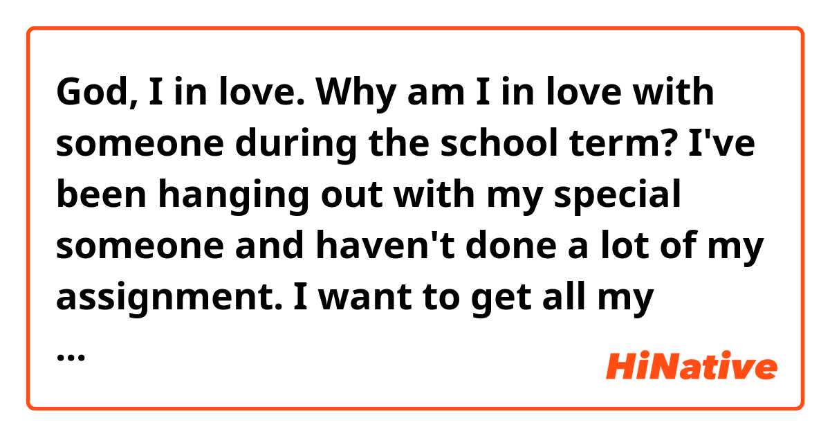 God, I in love. Why am I in love with someone during the school term?
I've been hanging out with my special someone and haven't done a lot of my assignment. I want to get all my assignment done, but I just can't help hanging out and spending time with my soul mate. It's just feel so great and wonderful. I seem to be missing what my tutor has been tutoring in the class and been thinking about what I would do with my special someone after the class. God, I can't stop all of this crazy feeling going on in my head. I can't focus on studying. Am I gonna fail my exam? No, I can't. My mum is gonna kill me, but love is sweet and so magical. I don't think I can stop all this  wonderful feeling. What should I do? I've got to pass the exam and I can't focus. Oh no.