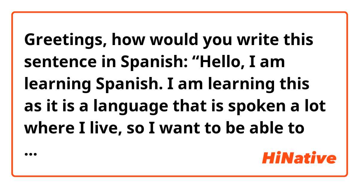 Greetings, how would you write this sentence in Spanish:

 “Hello, I am learning Spanish. I am learning this as it is a language that is spoken a lot where I live, so I want to be able to understand others more and make it easier to translate English to Spanish speakers.

Please also send an audio if you can, thank you.