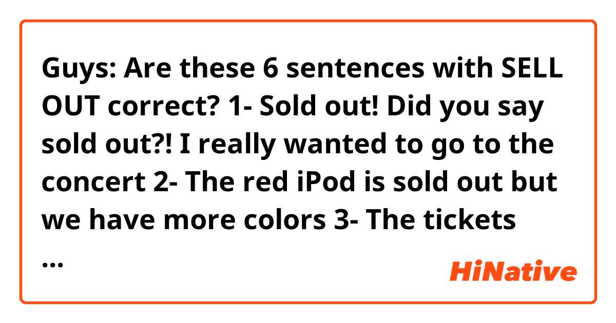 Guys: Are these 6 sentences with SELL OUT correct? 🙏🏻😊
1- Sold out! Did you say sold out?! I really wanted to go to the concert 
2- The red iPod is sold out but we have more colors 
3- The tickets haven't sold out yet
4- The tickets sold out but we can buy them from a reseller 
5- Let's go to shop early before the new album sells out 
6- What a bad luck! It was sold out!