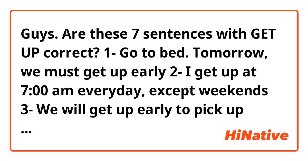 Guys. Are these 7 sentences with GET UP correct? 😊🙏🏻
1- Go to bed. Tomorrow, we must get up early
2- I get up at 7:00 am everyday, except weekends 
3- We will get up early to pick up Ralph from the airport tomorrow
4- Don't lay down on the floor. Get up now before your shirt gets dirty!
5- Rodrigo got up late and unfortunately he missed his flight 
6- Don't get up! If you need something tell me. I go for your medicines 
7- I don't want to get up! I just wanna keep up in my bed 