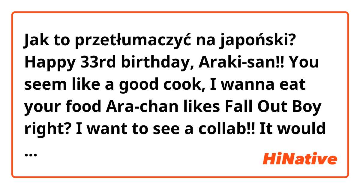 Jak to przetłumaczyć na japoński? Happy 33rd birthday, Araki-san!! You seem like a good cook, I wanna eat your food 😋
Ara-chan likes Fall Out Boy right? I want to see a collab!! It would be amazing. Your vocals are beautiful (っ^‿^)っ thank you for being you!