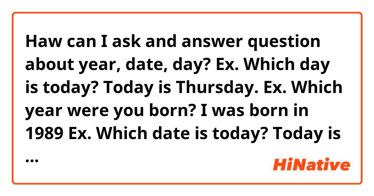 Haw can I ask and answer question about year, date, day?
Ex. Which day is today? Today is Thursday.
Ex. Which year were you born? I was born in 1989
Ex. Which date is today? Today is 3rd January
