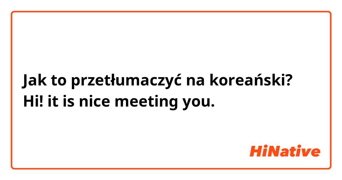 Jak to przetłumaczyć na koreański? Hi! it is nice meeting you.