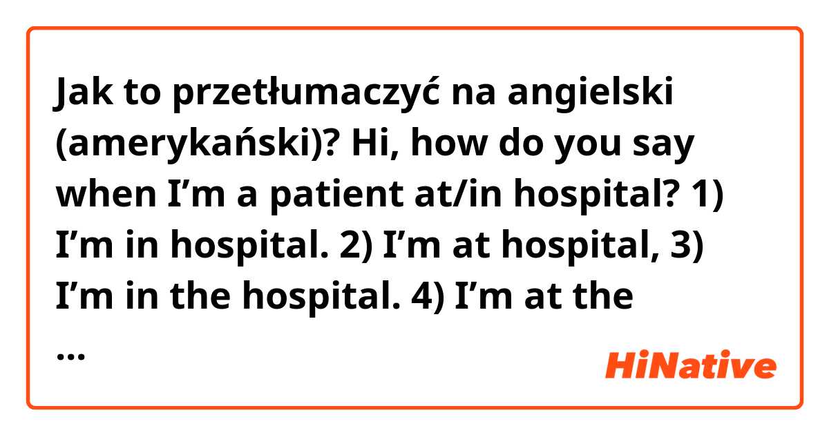 Jak to przetłumaczyć na angielski (amerykański)? Hi,
how do you say when I’m a patient at/in hospital?

1) I’m in hospital.
2) I’m at hospital,
3) I’m in the hospital.
4) I’m at the hospital.
Which of the sentences implies I’m a patient and which one implies I’m in the building (e.g. working as a nurse)