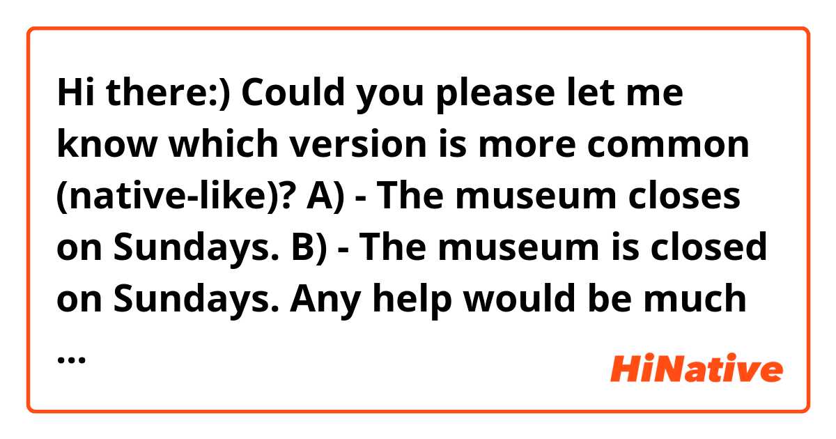 Hi there:)

Could you please let me know which version is more common (native-like)?
A) - The museum closes on Sundays.
B) - The museum is closed on Sundays.

Any help would be much appreciated :)