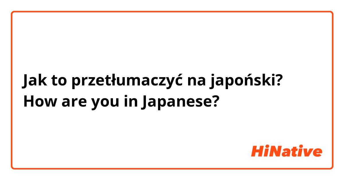 Jak to przetłumaczyć na japoński? How are you in Japanese?