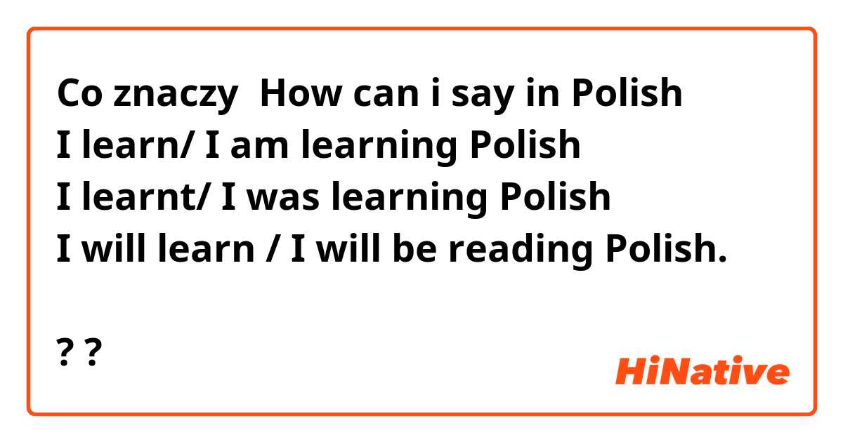 Co znaczy How can i say in Polish 
I learn/ I am learning Polish 
I learnt/ I was learning Polish 
I will learn / I will be reading Polish. 

?
?