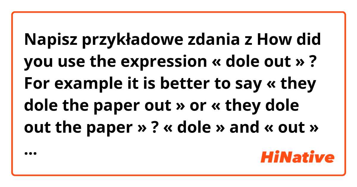 Napisz przykładowe zdania z How did you use the expression « dole out » ? For example it is better to say « they dole the paper out » or « they dole out the paper » ? « dole » and « out » are always linked together or you can put something/one in between ? .