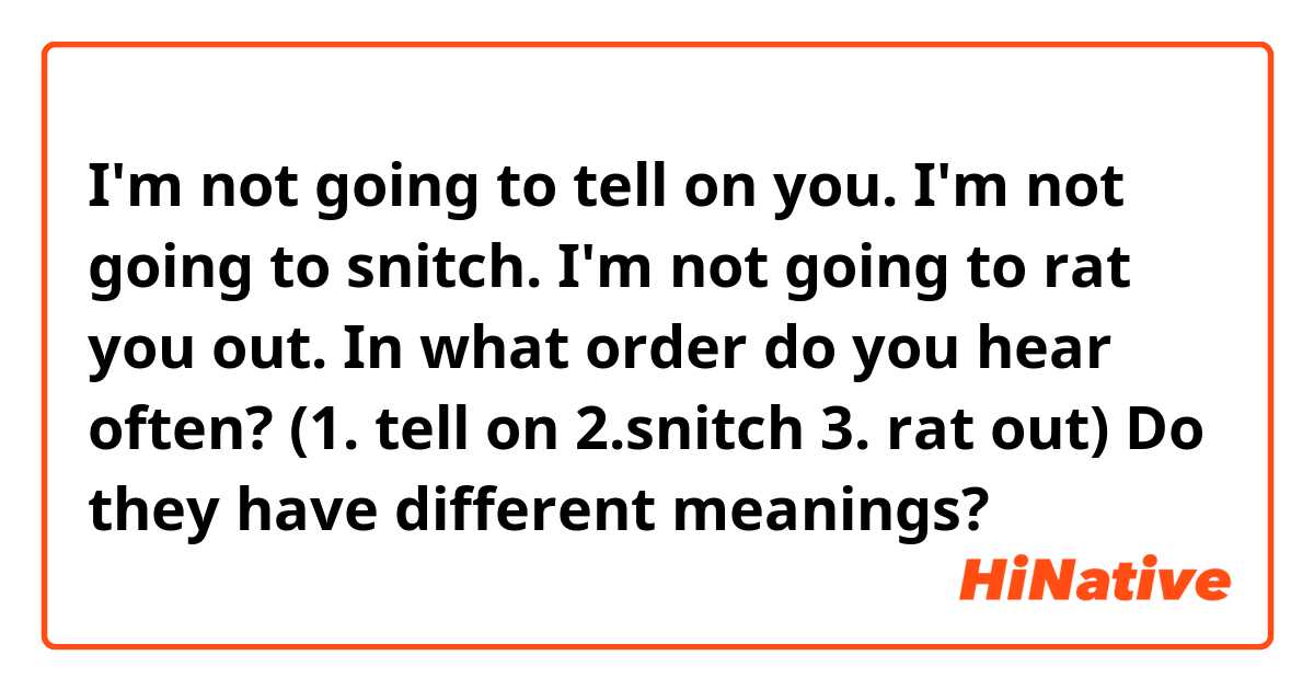 I'm not going to tell on you.
I'm not going to snitch.
I'm not going to rat you out.

In what order do you hear often? (1. tell on 2.snitch 3. rat out)
Do they have different meanings?