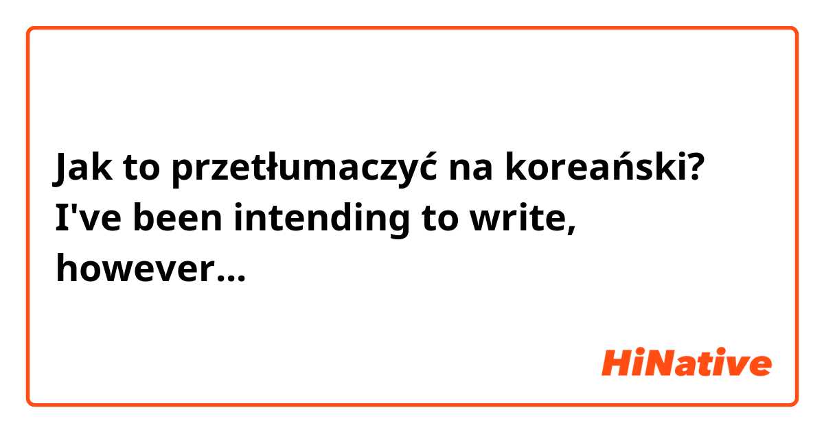 Jak to przetłumaczyć na koreański? I've been intending to write, however...