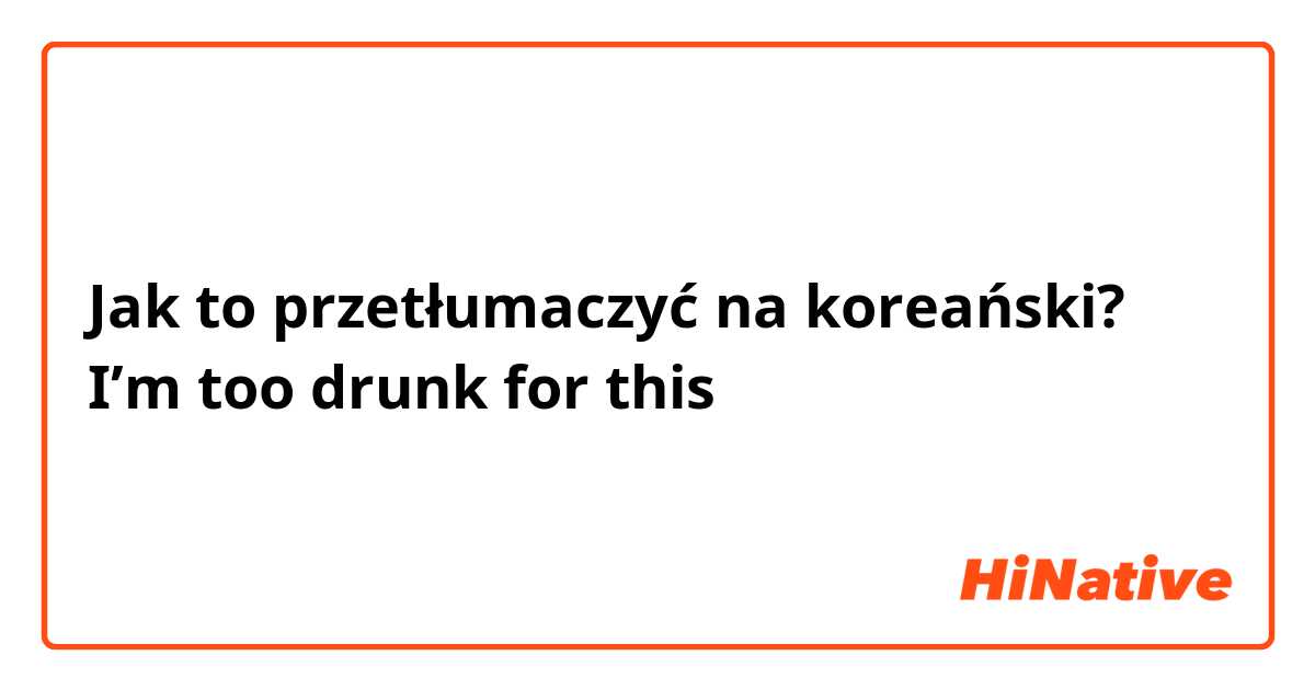 Jak to przetłumaczyć na koreański? I’m too drunk for this 