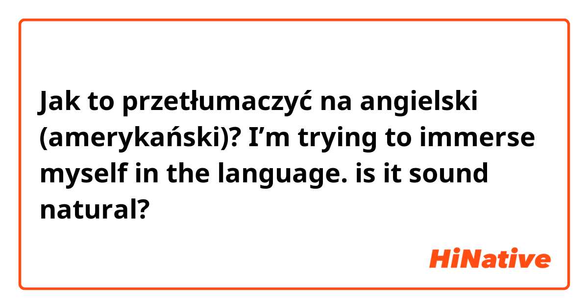 Jak to przetłumaczyć na angielski (amerykański)? I’m trying to immerse myself in the language. is it sound natural?