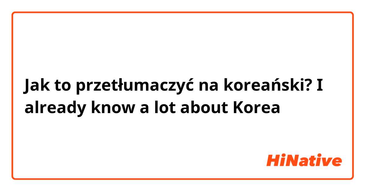 Jak to przetłumaczyć na koreański? I already know a lot about Korea