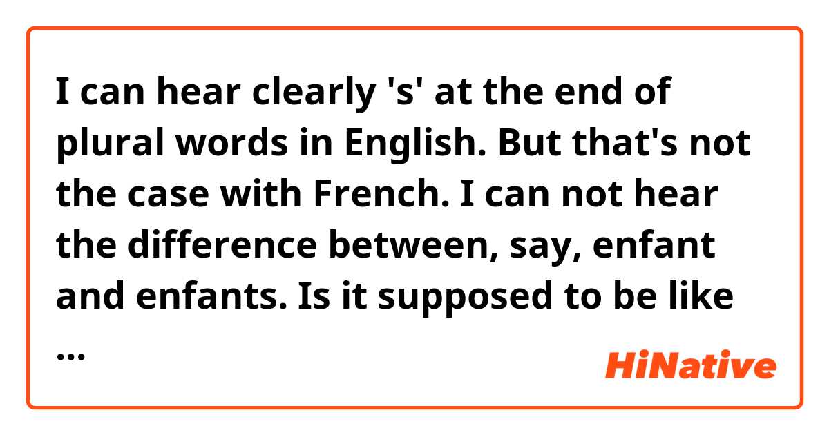 I can hear clearly 's' at the end of plural words in English. But that's not the case with French. I can not hear the difference between, say, enfant and enfants. Is it supposed to be like that... I mean the difference is only in written form? or is there something wrong with my ears?