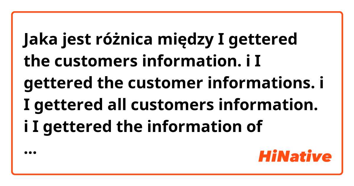Jaka jest różnica między I gettered the customers information.   i I gettered the customer informations.   i I gettered all customers information.   i I gettered the information of customers.  ?