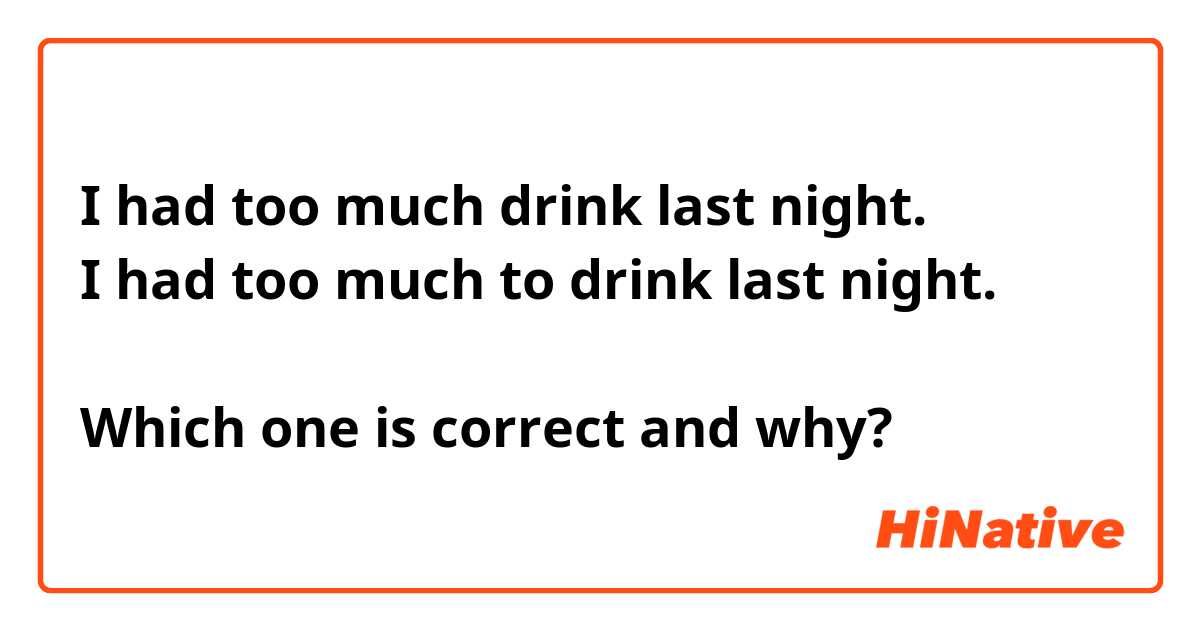 I had too much drink last night.
I had too much to drink last night.

Which one is correct and why?