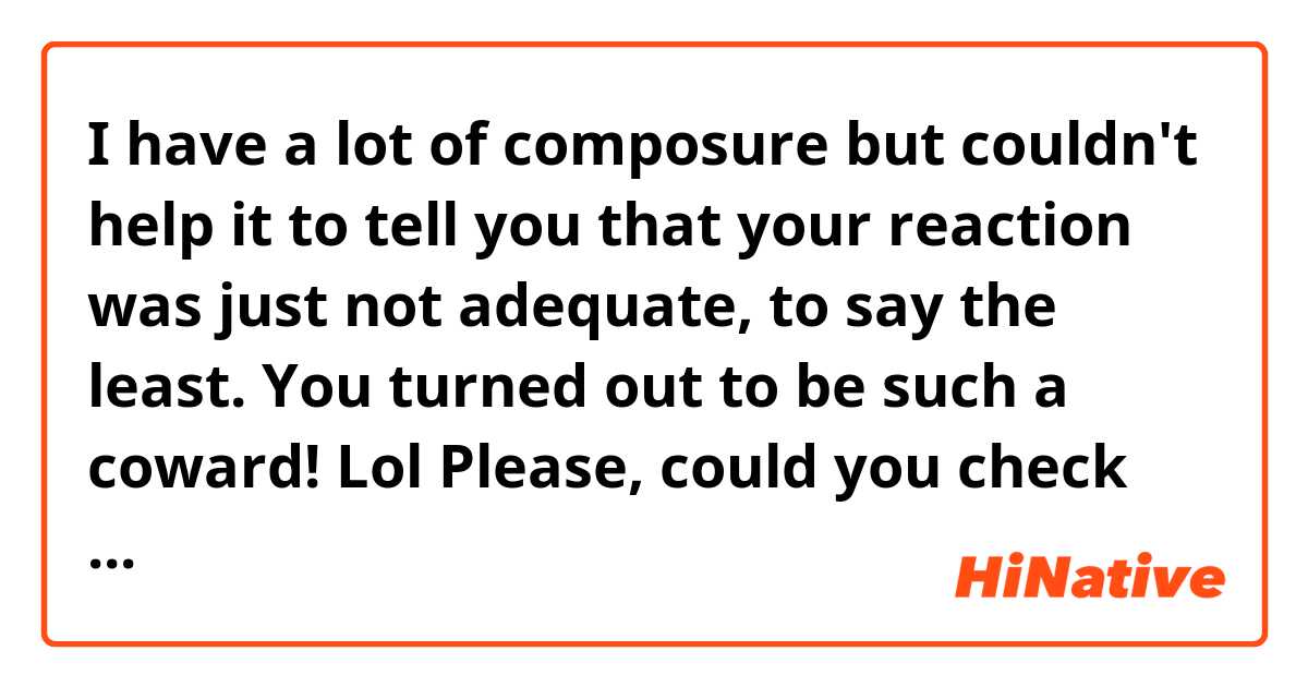 I have a lot of composure but couldn't help it to tell you that your reaction was just not adequate, to say the least. You turned out to be such a coward! Lol
Please, could you check this and let me know if it is grammatically correct?