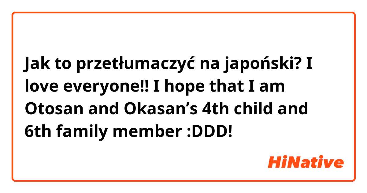 Jak to przetłumaczyć na japoński? I love everyone!! I hope that I am Otosan and Okasan’s 4th child and 6th family member :DDD!