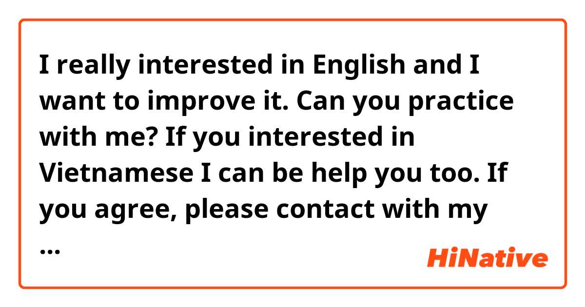 I really interested in English and I want to improve it. Can you practice with me? If you interested in Vietnamese I can be help you too. If you agree, please contact with my Facebook account, I really thankful.
