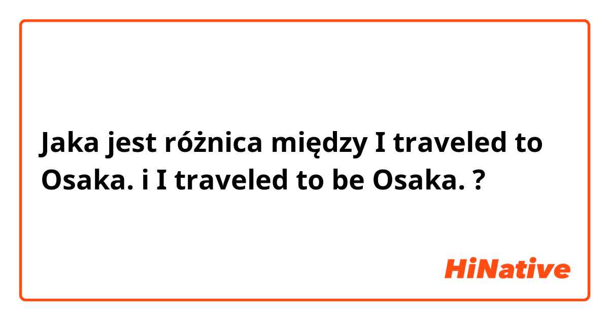 Jaka jest różnica między I traveled to Osaka. i I traveled to be Osaka. ?