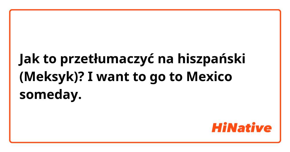 Jak to przetłumaczyć na hiszpański (Meksyk)? I want to go to Mexico someday.