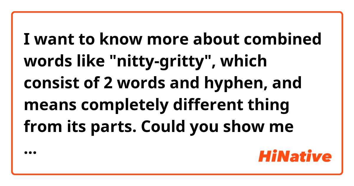 I want to know more about combined words like "nitty-gritty", which consist of 2 words and hyphen, and means completely different thing from its parts. Could you show me more examples like this? And if you have time, could you explain me why it does mean different thing?