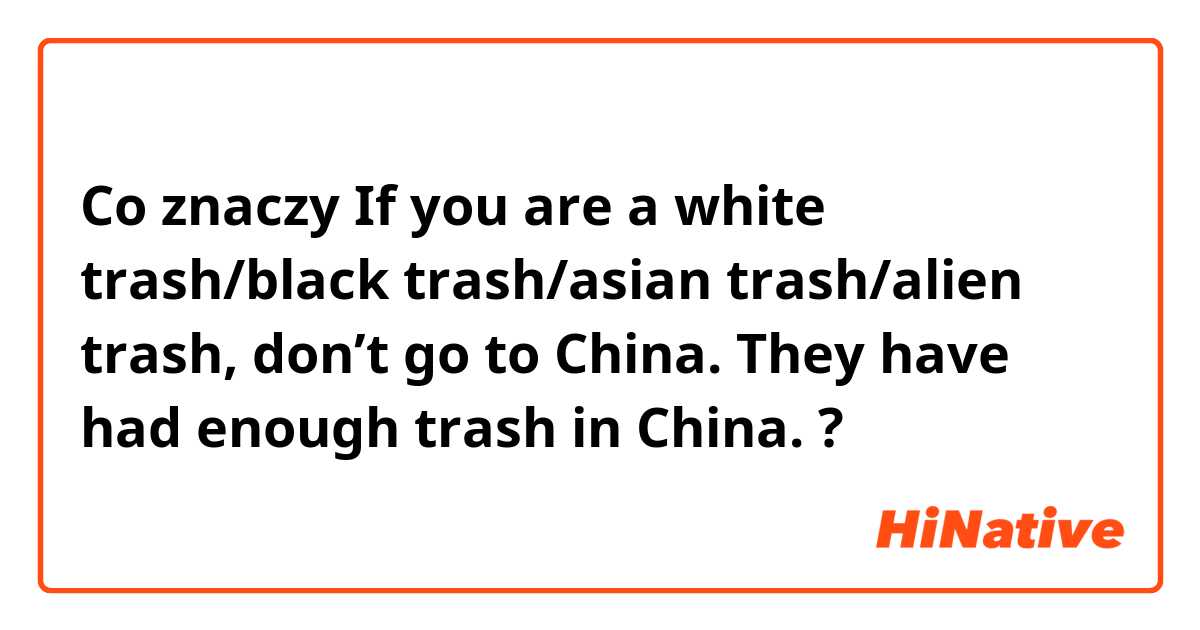 Co znaczy If you are a white trash/black trash/asian trash/alien trash, don’t go to China. They have had enough trash in China.?