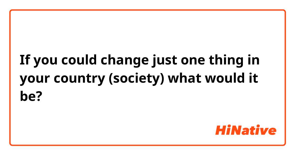 If you could change just one thing in your country (society) what would it be? 