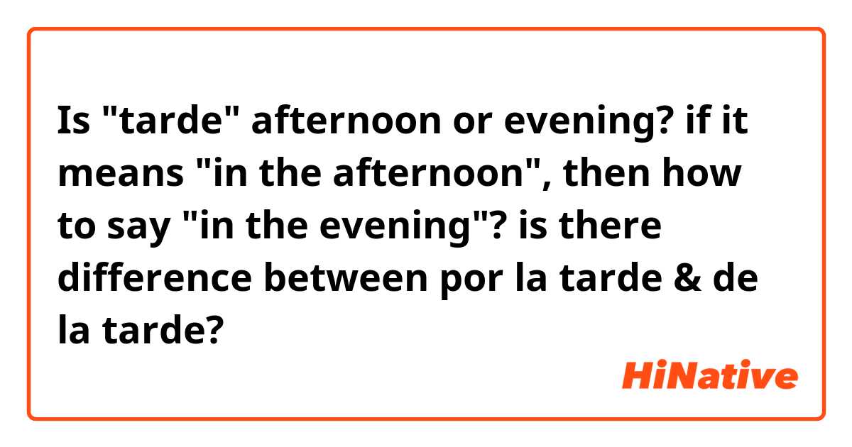 Is "tarde" afternoon or evening? 
if it means "in the afternoon", then how to say "in the evening"? 

is there difference between por la tarde & de la tarde? 