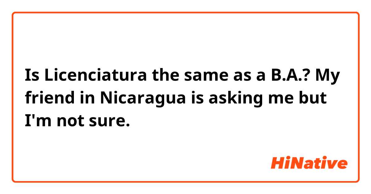 Is Licenciatura the same as a B.A.? My friend in Nicaragua is asking me but I'm not sure. 