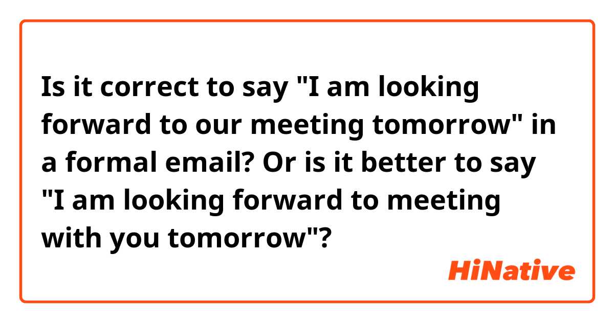 Is it correct to say "I am looking forward to our meeting tomorrow" in a formal email? Or is it better to say "I am looking forward to meeting with you tomorrow"?