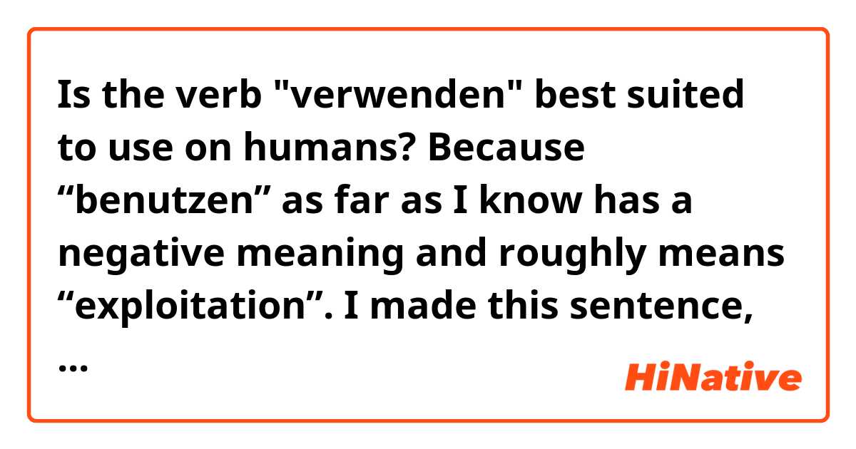 Is the verb "verwenden" best suited to use on humans? Because “benutzen” as far as I know has a negative meaning and roughly means “exploitation”. I made this sentence, for example,  so is there a more appropriate verb, or is it correct and natural?
Er ist Anfänger, also ist es besser, wenn wir ihn zuerst für die einfachen Dinge verwenden.