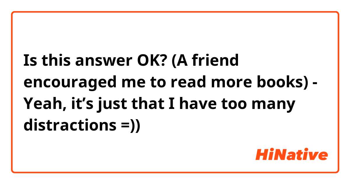 Is this answer OK? (A friend encouraged me to read more books)
- Yeah, it’s just that I have too many distractions =))