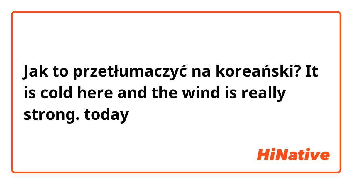 Jak to przetłumaczyć na koreański? It is cold here and the wind is really strong. today