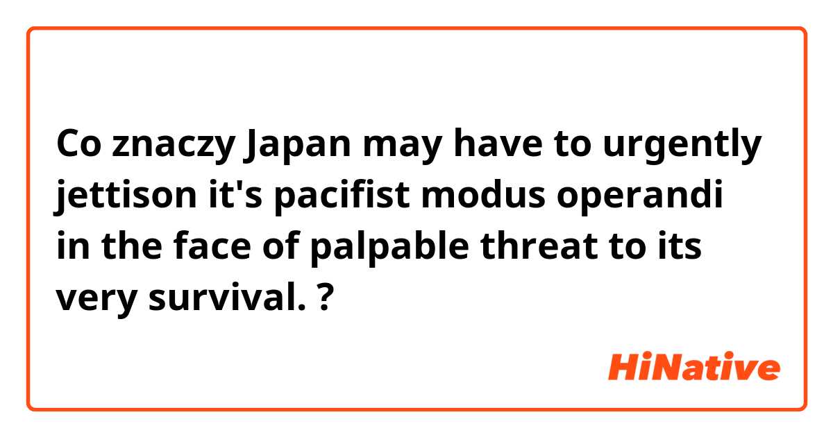 Co znaczy Japan may have to  urgently  jettison it's pacifist modus operandi in the  face of palpable threat to  its very survival.?