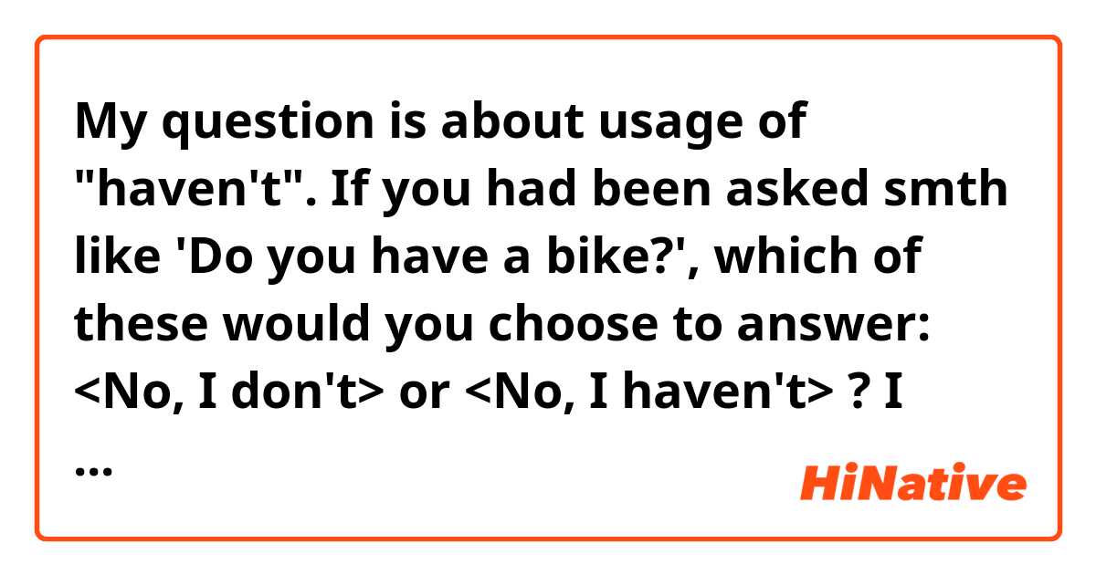 My question is about usage of "haven't".
If you had been asked smth like 'Do you have a bike?',
which of these would you choose to answer: 
<No, I don't>  or <No, I haven't> ?
I think that 'No, I haven't' is better, am I right?
