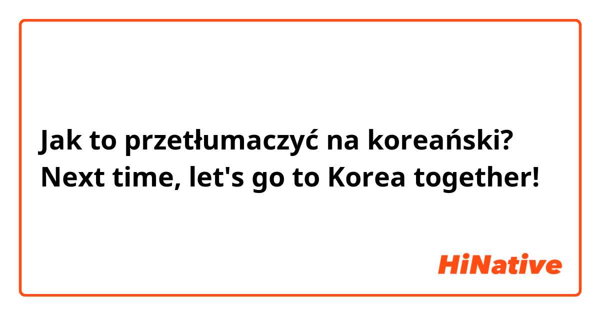Jak to przetłumaczyć na koreański? Next time, let's go to Korea together!